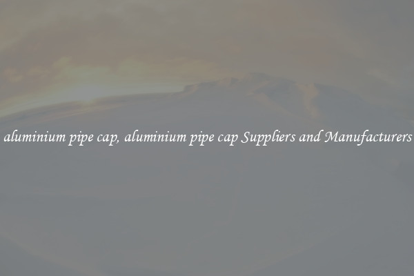 aluminium pipe cap, aluminium pipe cap Suppliers and Manufacturers