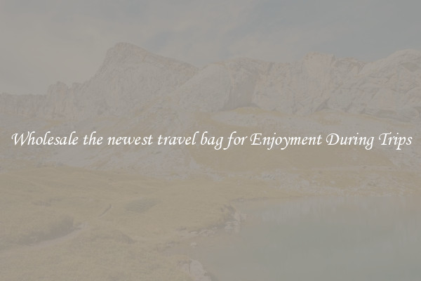 Wholesale the newest travel bag for Enjoyment During Trips