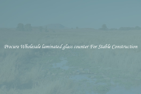 Procure Wholesale laminated glass counter For Stable Construction