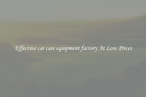 Effective car care equipment factory At Low Prices