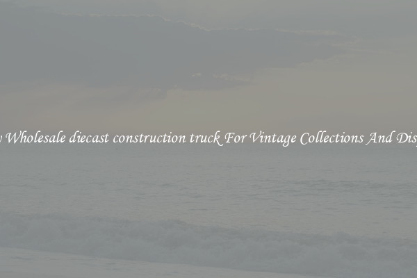 Buy Wholesale diecast construction truck For Vintage Collections And Display