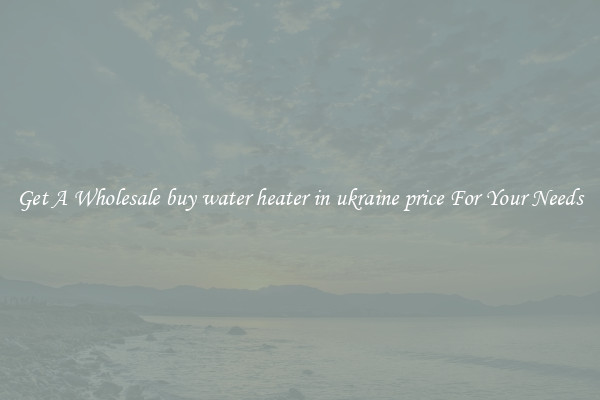Get A Wholesale buy water heater in ukraine price For Your Needs