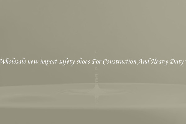 Buy Wholesale new import safety shoes For Construction And Heavy Duty Work